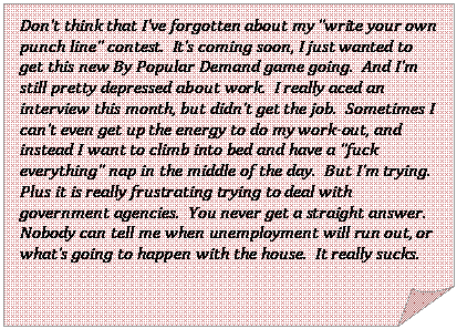 Folded Corner: Don’t think that I’ve forgotten about my “write your own punch line” contest.  It’s coming soon, I just wanted to get this new By Popular Demand game going.  And I’m still pretty depressed about work.  I really aced an interview this month, but didn’t get the job.  Sometimes I can’t even get up the energy to do my work-out, and instead I want to climb into bed and have a “fuck everything” nap in the middle of the day.  But I’m trying.  Plus it is really frustrating trying to deal with government agencies.  You never get a straight answer.  Nobody can tell me when unemployment will run out, or what’s going to happen with the house.  It really sucks.