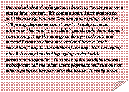 Folded Corner: Dont think that Ive forgotten about my write your own punch line contest.  Its coming soon, I just wanted to get this new By Popular Demand game going.  And Im still pretty depressed about work.  I really aced an interview this month, but didnt get the job.  Sometimes I cant even get up the energy to do my work-out, and instead I want to climb into bed and have a fuck everything nap in the middle of the day.  But Im trying.  Plus it is really frustrating trying to deal with government agencies.  You never get a straight answer.  Nobody can tell me when unemployment will run out, or whats going to happen with the house.  It really sucks.  

