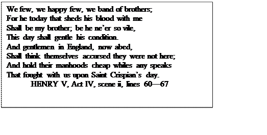 Text Box: We few, we happy few, we band of brothers;
For he today that sheds his blood with me
Shall be my brother; be he ne’er so vile,
This day shall gentle his condition.
And gentlemen in England, now abed,
Shall think themselves accursed they were not here;
And hold their manhoods cheap whiles any speaks
That fought with us upon Saint Crispian’s day.
	HENRY V, Act IV, scene ii, lines 60—67
